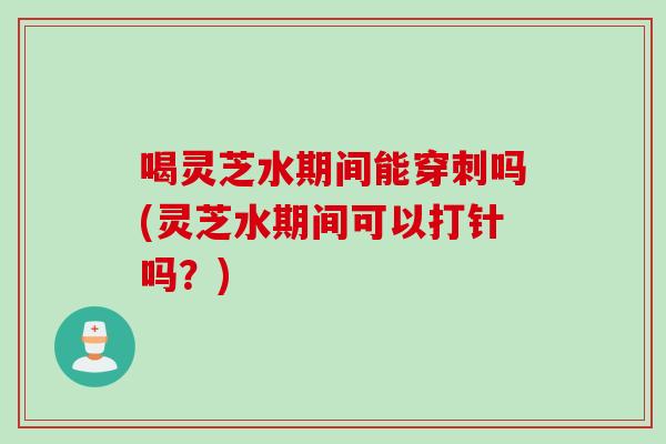 喝灵芝水期间能穿刺吗(灵芝水期间可以打针吗？)