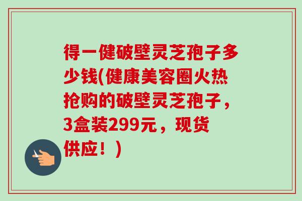 得一健破壁灵芝孢子多少钱(健康美容圈火热抢购的破壁灵芝孢子，3盒装299元，现货供应！)