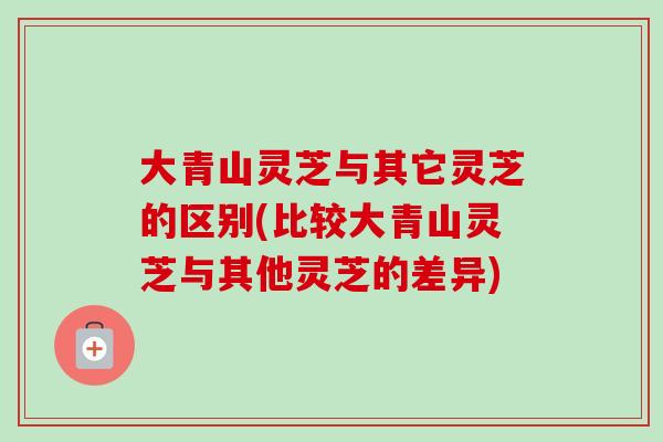 大青山灵芝与其它灵芝的区别(比较大青山灵芝与其他灵芝的差异)