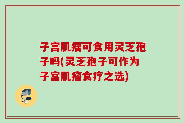 子宫肌瘤可食用灵芝孢子吗(灵芝孢子可作为子宫肌瘤食疗之选)