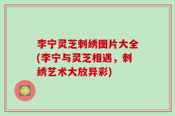 李宁灵芝刺绣图片大全(李宁与灵芝相遇，刺绣艺术大放异彩)