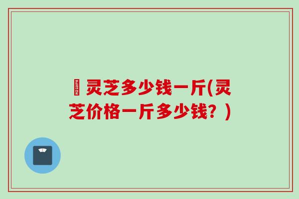 徦灵芝多少钱一斤(灵芝价格一斤多少钱？)