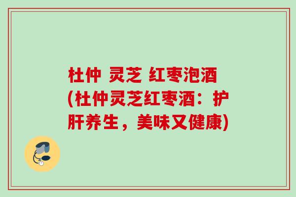 杜仲 灵芝 红枣泡酒(杜仲灵芝红枣酒：护肝养生，美味又健康)