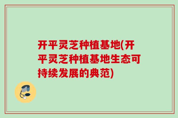 开平灵芝种植基地(开平灵芝种植基地生态可持续发展的典范)
