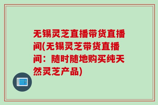 无锡灵芝直播带货直播间(无锡灵芝带货直播间：随时随地购买纯天然灵芝产品)