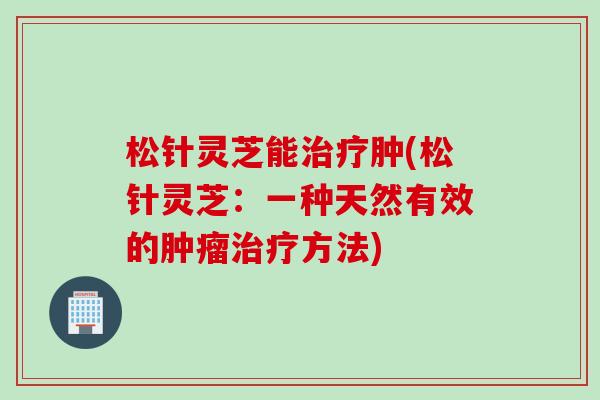 松针灵芝能治疗肿(松针灵芝：一种天然有效的肿瘤治疗方法)