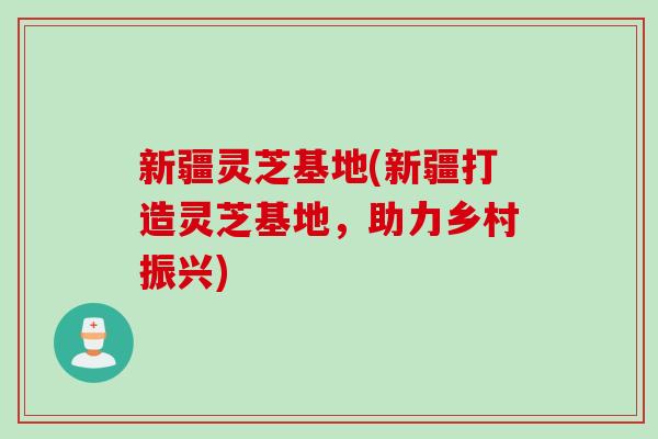 新疆灵芝基地(新疆打造灵芝基地，助力乡村振兴)