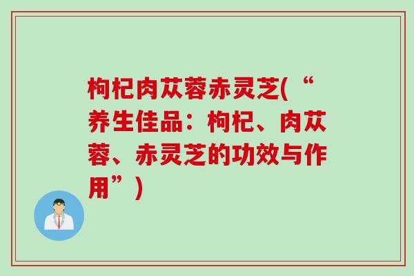 枸杞肉苁蓉赤灵芝(“养生佳品：枸杞、肉苁蓉、赤灵芝的功效与作用”)