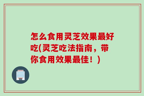 怎么食用灵芝效果最好吃(灵芝吃法指南，带你食用效果最佳！)