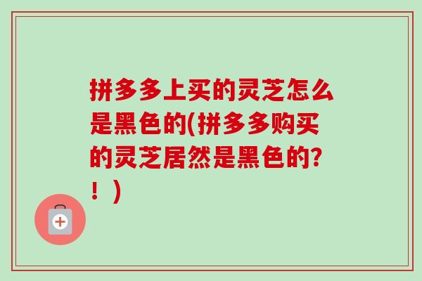 拼多多上买的灵芝怎么是黑色的(拼多多购买的灵芝居然是黑色的？！)