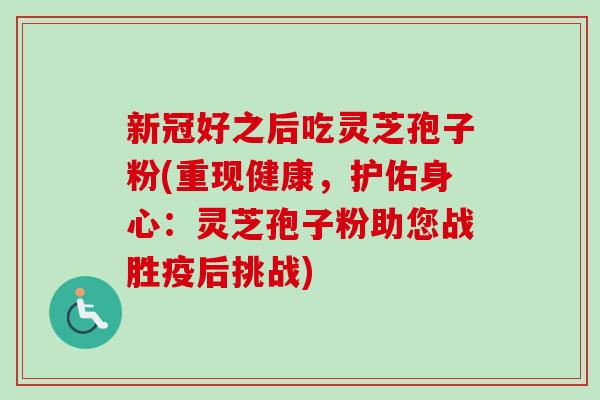 新冠好之后吃灵芝孢子粉(重现健康，护佑身心：灵芝孢子粉助您战胜疫后挑战)