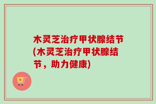 木灵芝治疗甲状腺结节(木灵芝治疗甲状腺结节，助力健康)
