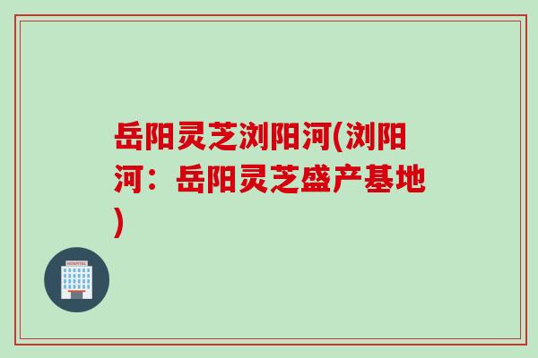 岳阳灵芝浏阳河(浏阳河：岳阳灵芝盛产基地)