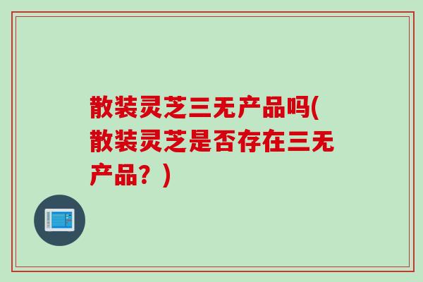 散装灵芝三无产品吗(散装灵芝是否存在三无产品？)