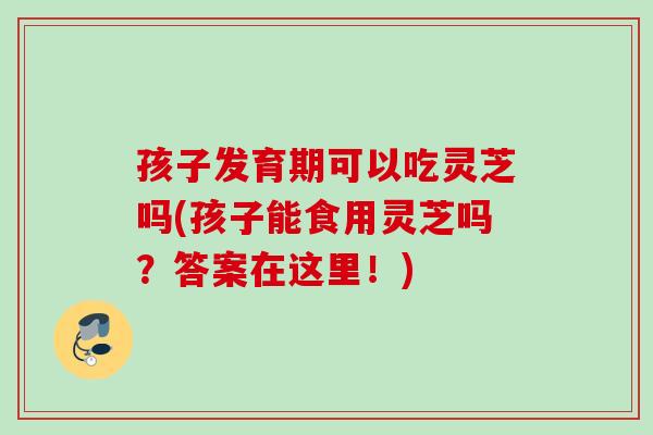 孩子发育期可以吃灵芝吗(孩子能食用灵芝吗？答案在这里！)
