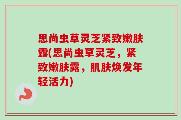思尚虫草灵芝紧致嫩肤露(思尚虫草灵芝，紧致嫩肤露，肌肤焕发年轻活力)