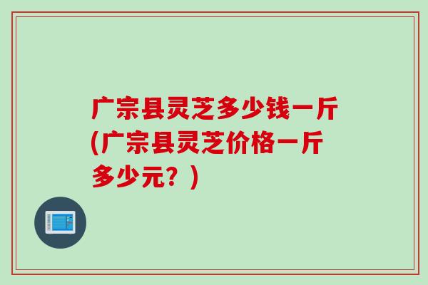 广宗县灵芝多少钱一斤(广宗县灵芝价格一斤多少元？)