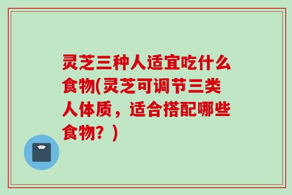 灵芝三种人适宜吃什么食物(灵芝可调节三类人体质，适合搭配哪些食物？)