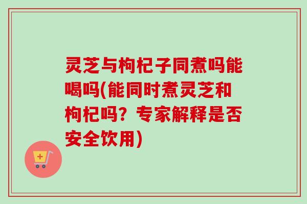灵芝与枸杞子同煮吗能喝吗(能同时煮灵芝和枸杞吗？专家解释是否安全饮用)