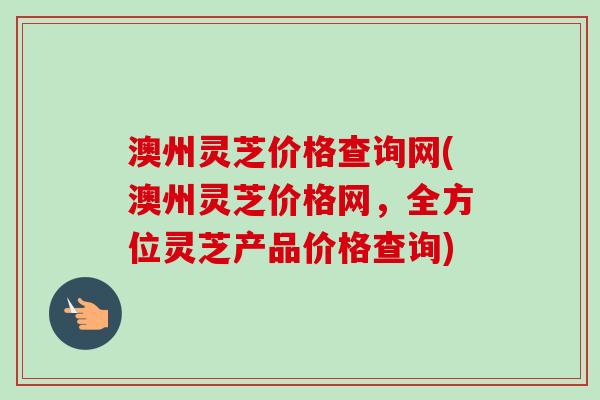 澳州灵芝价格查询网(澳州灵芝价格网，全方位灵芝产品价格查询)
