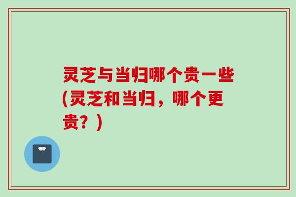 灵芝与当归哪个贵一些(灵芝和当归，哪个更贵？)
