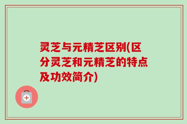 灵芝与元精芝区别(区分灵芝和元精芝的特点及功效简介)