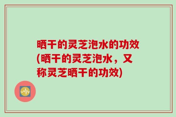 晒干的灵芝泡水的功效(晒干的灵芝泡水，又称灵芝晒干的功效)