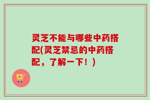 灵芝不能与哪些中药搭配(灵芝禁忌的中药搭配，了解一下！)