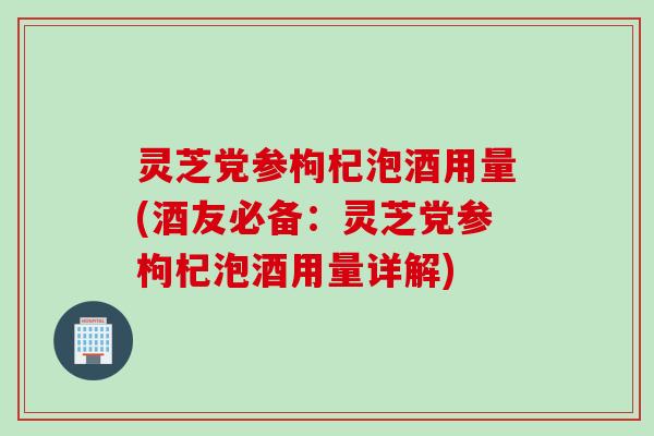 灵芝党参枸杞泡酒用量(酒友必备：灵芝党参枸杞泡酒用量详解)