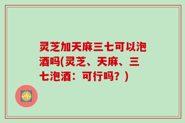 灵芝加天麻三七可以泡酒吗(灵芝、天麻、三七泡酒：可行吗？)