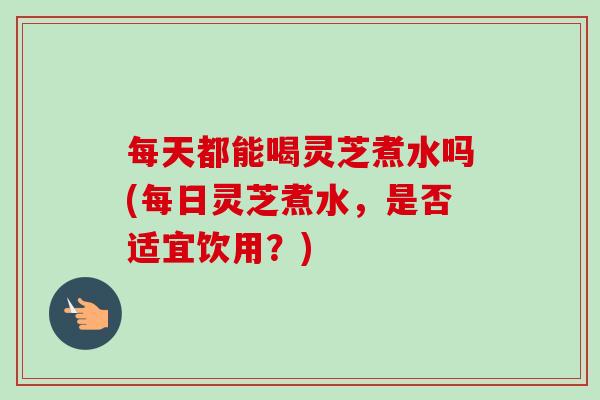 每天都能喝灵芝煮水吗(每日灵芝煮水，是否适宜饮用？)