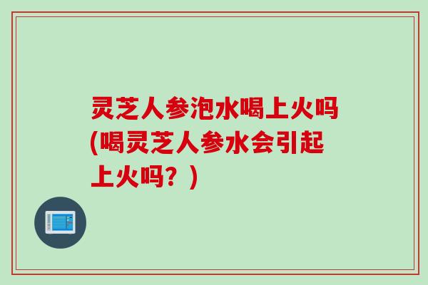 灵芝人参泡水喝上火吗(喝灵芝人参水会引起上火吗？)