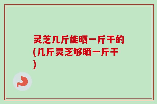 灵芝几斤能晒一斤干的(几斤灵芝够晒一斤干)