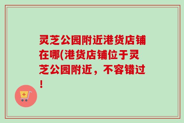 灵芝公园附近港货店铺在哪(港货店铺位于灵芝公园附近，不容错过！