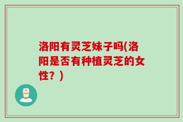 洛阳有灵芝妹子吗(洛阳是否有种植灵芝的女性？)