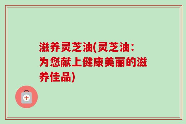 滋养灵芝油(灵芝油：为您献上健康美丽的滋养佳品)