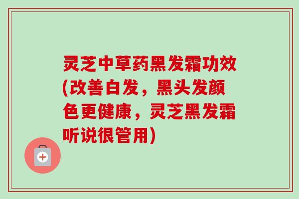 灵芝中草药黑发霜功效(改善白发，黑头发颜色更健康，灵芝黑发霜听说很管用)