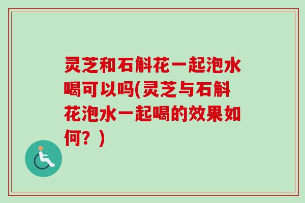 灵芝和石斛花一起泡水喝可以吗(灵芝与石斛花泡水一起喝的效果如何？)