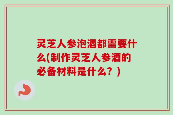 灵芝人参泡酒都需要什么(制作灵芝人参酒的必备材料是什么？)