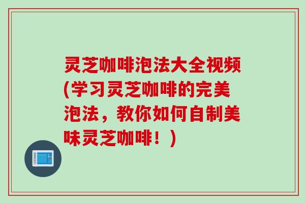 灵芝咖啡泡法大全视频(学习灵芝咖啡的完美泡法，教你如何自制美味灵芝咖啡！)