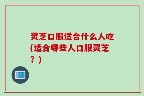 灵芝口服适合什么人吃(适合哪些人口服灵芝？)