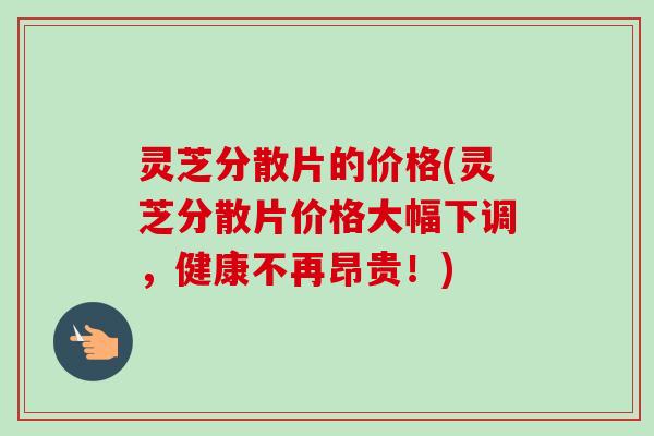 灵芝分散片的价格(灵芝分散片价格大幅下调，健康不再昂贵！)