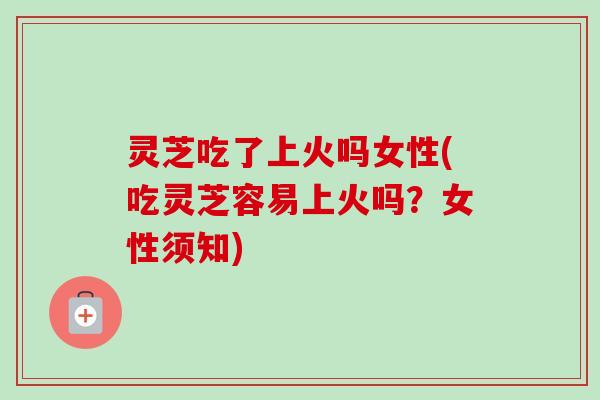 灵芝吃了上火吗女性(吃灵芝容易上火吗？女性须知)