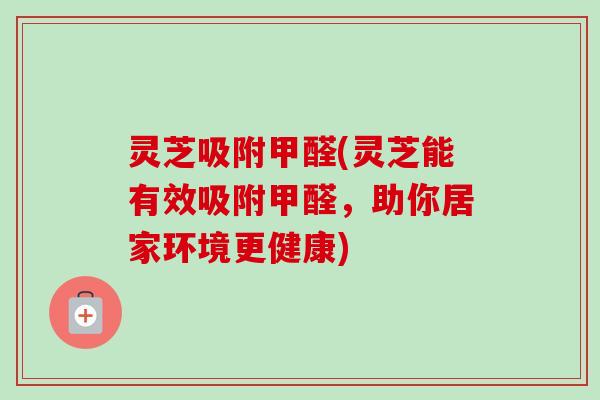灵芝吸附甲醛(灵芝能有效吸附甲醛，助你居家环境更健康)