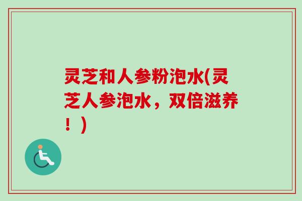 灵芝和人参粉泡水(灵芝人参泡水，双倍滋养！)