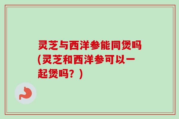 灵芝与西洋参能同煲吗(灵芝和西洋参可以一起煲吗？)