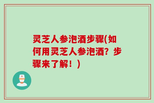 灵芝人参泡酒步骤(如何用灵芝人参泡酒？步骤来了解！)
