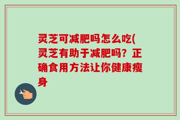 灵芝可吗怎么吃(灵芝有助于吗?正确食用方法让你健康瘦身 灵芝可吗怎么吃(灵芝有助于吗?正确食用方法让你健康瘦身