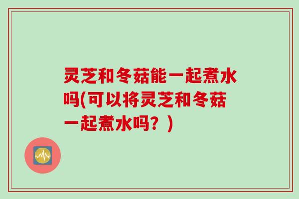 灵芝和冬菇能一起煮水吗(可以将灵芝和冬菇一起煮水吗？)