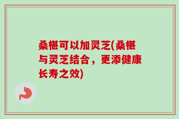 桑椹可以加灵芝(桑椹与灵芝结合，更添健康长寿之效)